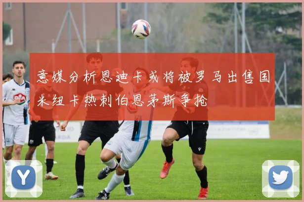 意媒分析恩迪卡或将被罗马出售国米纽卡热刺伯恩茅斯争抢