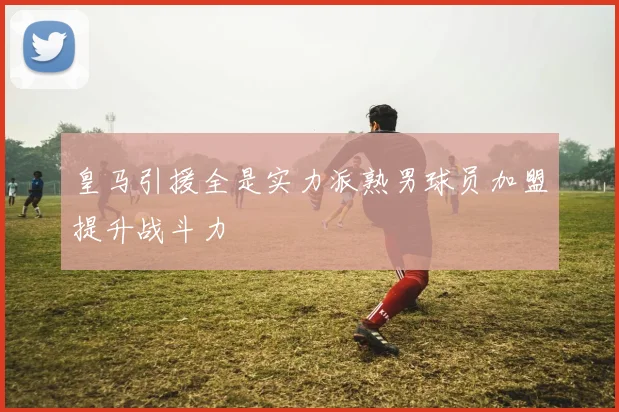 皇马引援全是实力派熟男球员加盟提升战斗力