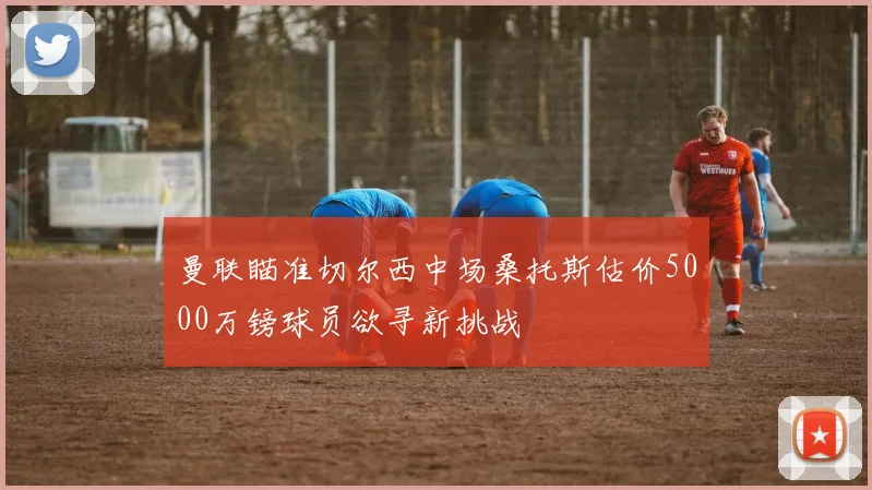 曼联瞄准切尔西中场桑托斯估价5000万镑球员欲寻新挑战