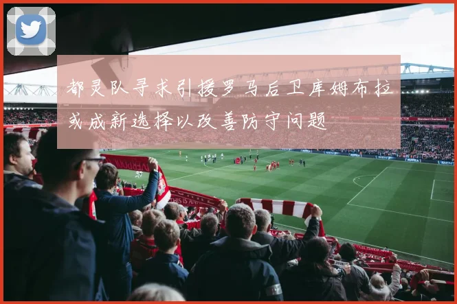 都灵队寻求引援罗马后卫库姆布拉或成新选择以改善防守问题