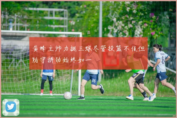 黄蜂主帅力挺三球尽管投篮不佳但防守拼劲始终如一