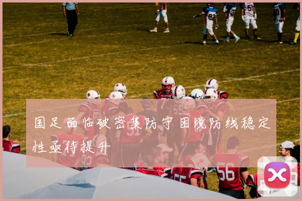 国足面临破密集防守困境防线稳定性亟待提升