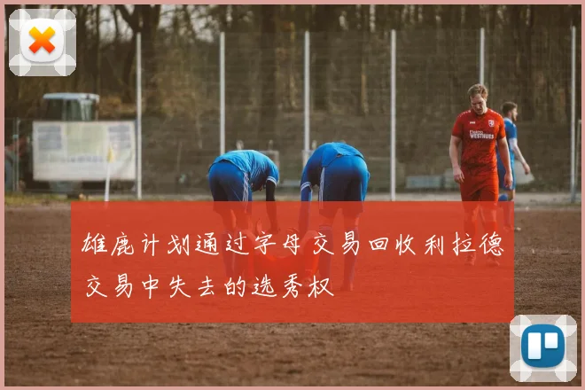 雄鹿计划通过字母交易回收利拉德交易中失去的选秀权