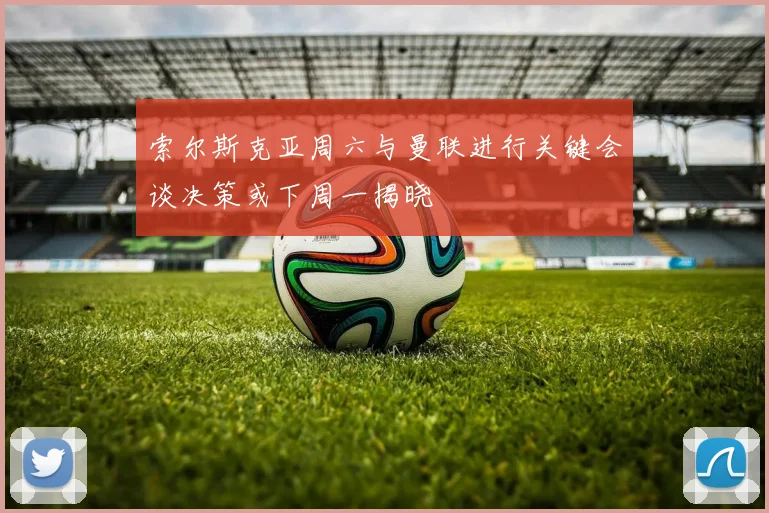 索尔斯克亚周六与曼联进行关键会谈决策或下周一揭晓
