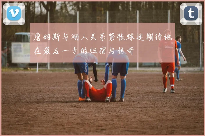 詹姆斯与湖人关系紧张球迷期待他在最后一季的归宿与传奇