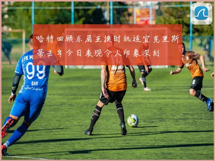 哈特回顾东眉互换时机适宜克里斯蒂去年今日表现令人印象深刻