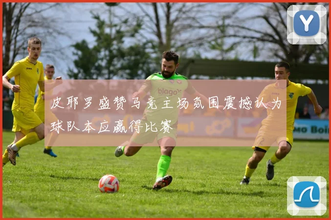皮耶罗盛赞马竞主场氛围震撼认为球队本应赢得比赛