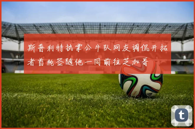 斯普利特执掌公牛队网友调侃开拓者首轮签随他一同前往芝加哥