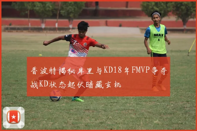 香波特揭秘库里与KD18年FMVP争夺战KD状态起伏暗藏玄机
