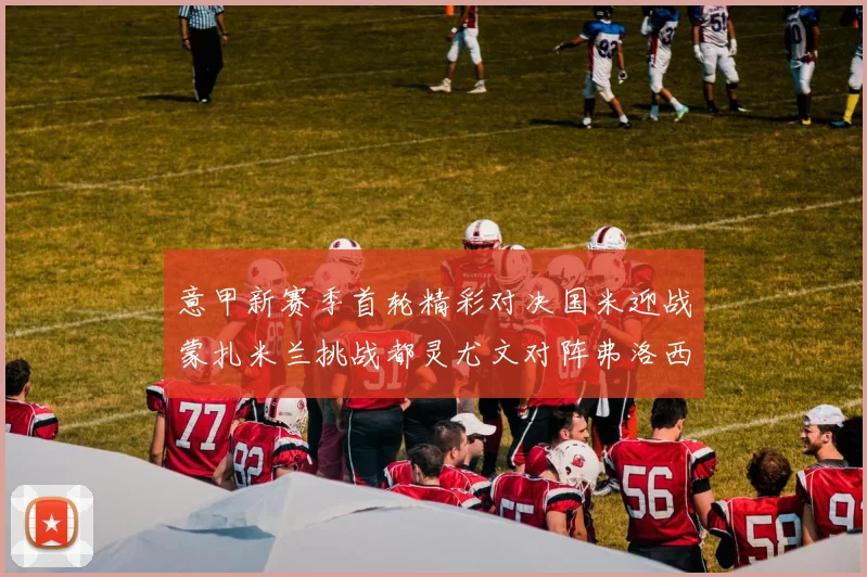 意甲新赛季首轮精彩对决国米迎战蒙扎米兰挑战都灵尤文对阵弗洛西诺内