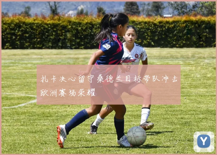 扎卡决心留守桑德兰目标带队冲击欧洲赛场荣耀