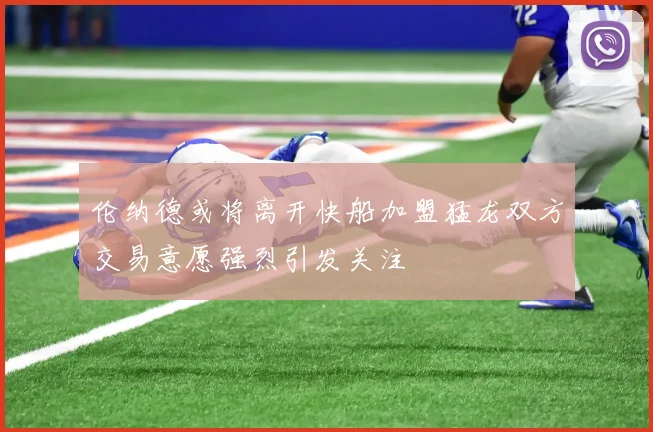 伦纳德或将离开快船加盟猛龙双方交易意愿强烈引发关注