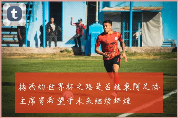 梅西的世界杯之路是否结束阿足协主席寄希望于未来继续辉煌