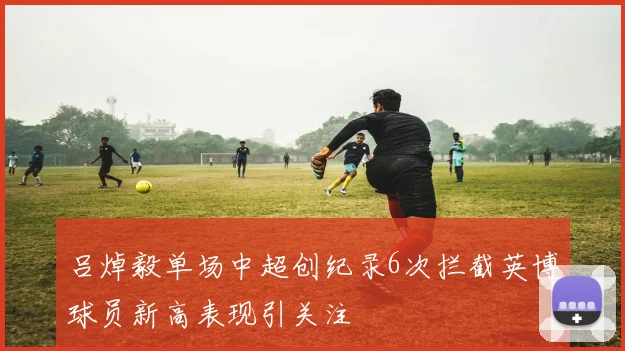 吕焯毅单场中超创纪录6次拦截英博球员新高表现引关注