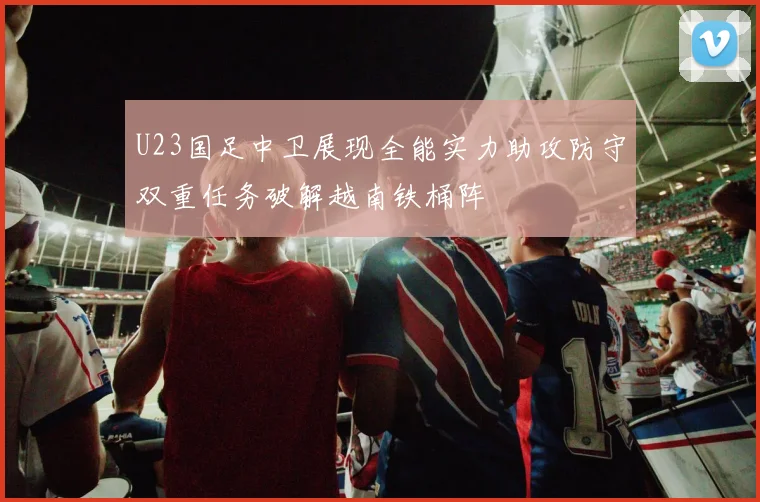 U23国足中卫展现全能实力助攻防守双重任务破解越南铁桶阵