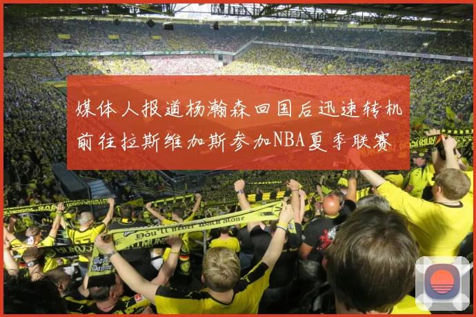 媒体人报道杨瀚森回国后迅速转机前往拉斯维加斯参加NBA夏季联赛