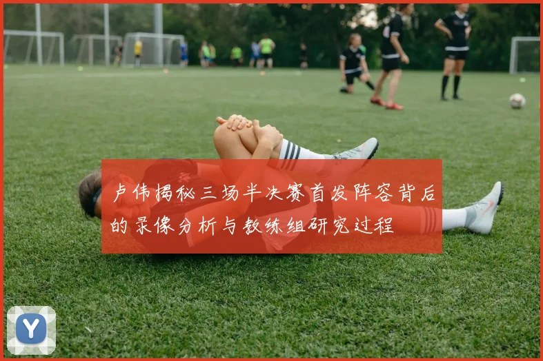 卢伟揭秘三场半决赛首发阵容背后的录像分析与教练组研究过程