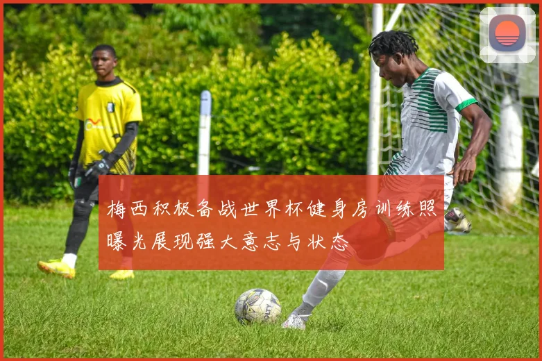 梅西积极备战世界杯健身房训练照曝光展现强大意志与状态