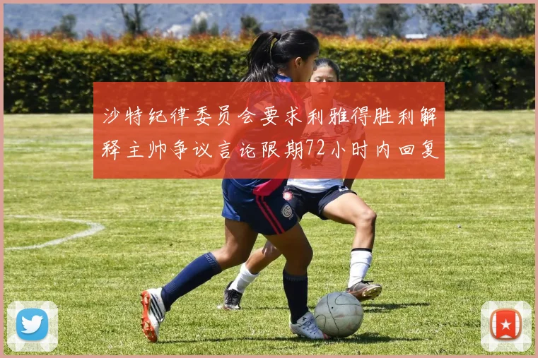 沙特纪律委员会要求利雅得胜利解释主帅争议言论限期72小时内回复
