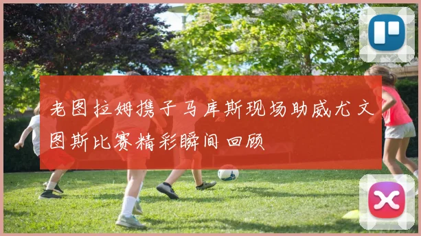 老图拉姆携子马库斯现场助威尤文图斯比赛精彩瞬间回顾