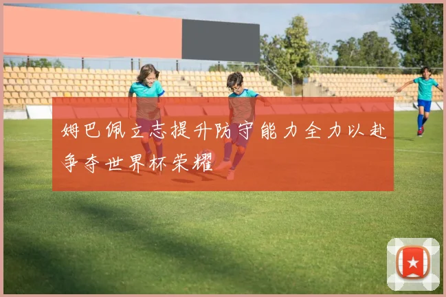姆巴佩立志提升防守能力全力以赴争夺世界杯荣耀